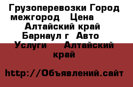 Грузоперевозки Город межгород › Цена ­ 10 - Алтайский край, Барнаул г. Авто » Услуги   . Алтайский край